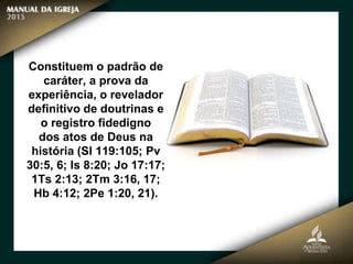 Constituem o padrão de
caráter, a prova da
experiência, o revelador
definitivo de doutrinas e
o registro fidedigno
dos atos de Deus na
história (Sl 119:105; Pv
30:5, 6; Is 8:20; Jo 17:17;
1Ts 2:13; 2Tm 3:16, 17;
Hb 4:12; 2Pe 1:20, 21).
 