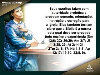 Seus escritos falam com
autoridade profética e
proveem consolo, orientação,
instrução e correção para
a igreja. Eles também tornam
claro que a Bíblia é a norma
pela qual deve ser provado
todo ensino e experiência (Nm
12:6; 2Cr 20:20; Am 3:7; Jl
2:28, 29; At 2:14-21;
2Tm 3:16, 17; Hb 1:1-3; Ap
12:17; 19:10; 22:8, 9).
 