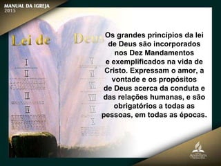 Os grandes princípios da lei
de Deus são incorporados
nos Dez Mandamentos
e exemplificados na vida de
Cristo. Expressam o amor, a
vontade e os propósitos
de Deus acerca da conduta e
das relações humanas, e são
obrigatórios a todas as
pessoas, em todas as épocas.
 
