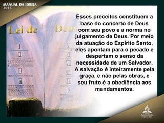 Esses preceitos constituem a
base do concerto de Deus
com seu povo e a norma no
julgamento de Deus. Por meio
da atuação do Espírito Santo,
eles apontam para o pecado e
despertam o senso da
necessidade de um Salvador.
A salvação é inteiramente pela
graça, e não pelas obras, e
seu fruto é a obediência aos
mandamentos.
 