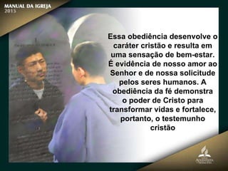 Essa obediência desenvolve o
caráter cristão e resulta em
uma sensação de bem-estar.
É evidência de nosso amor ao
Senhor e de nossa solicitude
pelos seres humanos. A
obediência da fé demonstra
o poder de Cristo para
transformar vidas e fortalece,
portanto, o testemunho
cristão
 