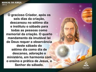 O gracioso Criador, após os
seis dias da criação,
descansou no sétimo dia
e instituiu o sábado para
todas as pessoas como
memorial da criação. O quarto
mandamento da imutável lei
de Deus requer a observância
deste sábado do
sétimo dia como dia de
descanso, adoração e
ministério, em harmonia com
o ensino e prática de Jesus, o
Senhor do sábado.
 