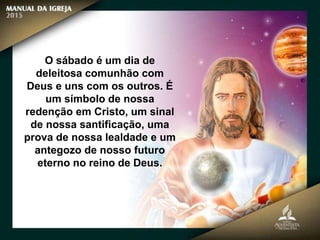 O sábado é um dia de
deleitosa comunhão com
Deus e uns com os outros. É
um símbolo de nossa
redenção em Cristo, um sinal
de nossa santificação, uma
prova de nossa lealdade e um
antegozo de nosso futuro
eterno no reino de Deus.
 