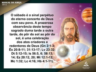 O sábado é o sinal perpétuo
do eterno concerto de Deus
com seu povo. A prazerosa
observância deste tempo
sagrado duma tarde a outra
tarde, do pôr do sol ao pôr do
sol, é uma celebração
dos atos criadores e
redentores de Deus (Gn 2:1-3;
Êx 20:8-11; 31:13-17; Lv 23:32;
Dt 5:12-15; Is 56:5, 6; 58:13,
14; Ez 20:12, 20; Mt 12:1-12;
Mc 1:32; Lc 4:16; Hb 4:1-11).
 