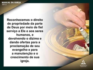 Reconhecemos o direito
de propriedade da parte
de Deus por meio de fiel
serviço a Ele e aos seres
humanos, e
devolvendo o dízimo e
dando ofertas para a
proclamação de seu
evangelho e para
a manutenção e o
crescimento de sua
igreja.
 
