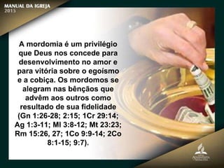 A mordomia é um privilégio
que Deus nos concede para
desenvolvimento no amor e
para vitória sobre o egoísmo
e a cobiça. Os mordomos se
alegram nas bênçãos que
advêm aos outros como
resultado de sua fidelidade
(Gn 1:26-28; 2:15; 1Cr 29:14;
Ag 1:3-11; Ml 3:8-12; Mt 23:23;
Rm 15:26, 27; 1Co 9:9-14; 2Co
8:1-15; 9:7).
 