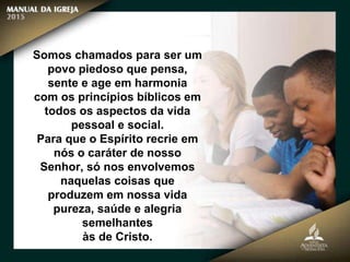 Somos chamados para ser um
povo piedoso que pensa,
sente e age em harmonia
com os princípios bíblicos em
todos os aspectos da vida
pessoal e social.
Para que o Espírito recrie em
nós o caráter de nosso
Senhor, só nos envolvemos
naquelas coisas que
produzem em nossa vida
pureza, saúde e alegria
semelhantes
às de Cristo.
 