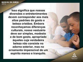 Isso significa que nossas
diversões e entretenimentos
devem corresponder aos mais
altos padrões do gosto e
beleza cristãos. Embora
reconheçamos diferenças
culturais, nosso vestuário
deve ser simples, modesto
e de bom gosto, apropriado
àqueles cuja verdadeira
beleza não consiste no
adorno exterior, mas no
ornamento imperecível de um
espírito manso e tranquilo.
 