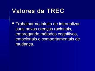 Valores da TRECValores da TREC
 Trabalhar no intuito de internalizarTrabalhar no intuito de internalizar
suas novas crenças racionais,suas novas crenças racionais,
empregando métodos cognitivos,empregando métodos cognitivos,
emocionais e comportamentais deemocionais e comportamentais de
mudança.mudança.
 