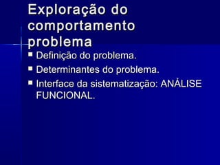Exploração doExploração do
comportamentocomportamento
problemaproblema
 Definição do problema.Definição do problema.
 Determinantes do problema.Determinantes do problema.
 Interface da sistematização: ANÁLISEInterface da sistematização: ANÁLISE
FUNCIONAL.FUNCIONAL.
 