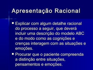 Apresentação RacionalApresentação Racional
 Explicar com algum detalhe racionalExplicar com algum detalhe racional
do processo a seguir, que deverádo processo a seguir, que deverá
incluir uma descrição do modelo ABCincluir uma descrição do modelo ABC
e do modo como as cognições ee do modo como as cognições e
crenças interagem com as situações ecrenças interagem com as situações e
emoções.emoções.
 Procurar que o paciente compreendaProcurar que o paciente compreenda
a distinção entre situações,a distinção entre situações,
pensamentos e emoções.pensamentos e emoções.
 