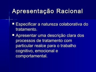 Apresentação RacionalApresentação Racional
 Especificar a natureza colaborativa doEspecificar a natureza colaborativa do
tratamento.tratamento.
 Apresentar uma descrição clara dosApresentar uma descrição clara dos
processos de tratamento comprocessos de tratamento com
particular realce para o trabalhoparticular realce para o trabalho
cognitivo, emocional ecognitivo, emocional e
comportamental.comportamental.
 
