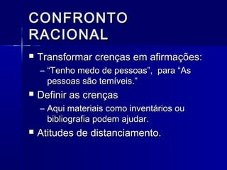CONFRONTOCONFRONTO
RACIONALRACIONAL
 Transformar crenças em afirmações:Transformar crenças em afirmações:
– ““Tenho medo de pessoas”, para “AsTenho medo de pessoas”, para “As
pessoas são temíveis.”pessoas são temíveis.”
 Definir as crençasDefinir as crenças
– Aqui materiais como inventários ouAqui materiais como inventários ou
bibliografia podem ajudar.bibliografia podem ajudar.
 Atitudes de distanciamento.Atitudes de distanciamento.
 