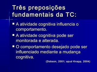 Três preposiçõesTrês preposições
fundamentais da TC:fundamentais da TC:
 A atividade cognitiva influencia oA atividade cognitiva influencia o
comportamento.comportamento.
 A atividade cognitiva pode serA atividade cognitiva pode ser
monitorada e alterada.monitorada e alterada.
 O comportamento desejado pode serO comportamento desejado pode ser
influenciado mediante a mudançainfluenciado mediante a mudança
cognitiva.cognitiva.
(Dobson, 2001; apud Knapp, 2004)(Dobson, 2001; apud Knapp, 2004)
 