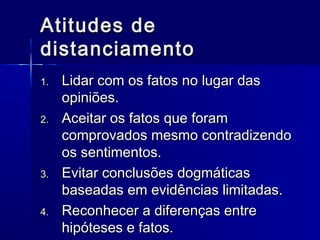Atitudes deAtitudes de
distanciamentodistanciamento
1.1. Lidar com os fatos no lugar dasLidar com os fatos no lugar das
opiniões.opiniões.
2.2. Aceitar os fatos que foramAceitar os fatos que foram
comprovados mesmo contradizendocomprovados mesmo contradizendo
os sentimentos.os sentimentos.
3.3. Evitar conclusões dogmáticasEvitar conclusões dogmáticas
baseadas em evidências limitadas.baseadas em evidências limitadas.
4.4. Reconhecer a diferenças entreReconhecer a diferenças entre
hipóteses e fatos.hipóteses e fatos.
 