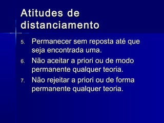 Atitudes deAtitudes de
distanciamentodistanciamento
5.5. Permanecer sem reposta até quePermanecer sem reposta até que
seja encontrada uma.seja encontrada uma.
6.6. Não aceitar a priori ou de modoNão aceitar a priori ou de modo
permanente qualquer teoria.permanente qualquer teoria.
7.7. Não rejeitar a priori ou de formaNão rejeitar a priori ou de forma
permanente qualquer teoria.permanente qualquer teoria.
 