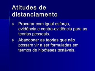 Atitudes deAtitudes de
distanciamentodistanciamento
8.8. Procurar com igual esforço,Procurar com igual esforço,
evidência e contra-evidência para asevidência e contra-evidência para as
teorias pessoais.teorias pessoais.
9.9. Abandonar as teorias que nãoAbandonar as teorias que não
possam vir a ser formuladas empossam vir a ser formuladas em
termos de hipóteses testáveis.termos de hipóteses testáveis.
 
