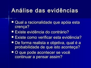 Análise das evidênciasAnálise das evidências
 Qual a racionalidade que apóia estaQual a racionalidade que apóia esta
crença?crença?
 Existe evidência do contrário?Existe evidência do contrário?
 Existe como verificar esta evidência?Existe como verificar esta evidência?
 De forma realista e objetiva, qual é aDe forma realista e objetiva, qual é a
probabilidade de que isto aconteça?probabilidade de que isto aconteça?
 O que pode acontecer se vocêO que pode acontecer se você
continuar a pensar assim?continuar a pensar assim?
 