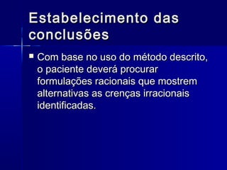 Estabelecimento dasEstabelecimento das
conclusõesconclusões
 Com base no uso do método descrito,Com base no uso do método descrito,
o paciente deverá procuraro paciente deverá procurar
formulações racionais que mostremformulações racionais que mostrem
alternativas as crenças irracionaisalternativas as crenças irracionais
identificadas.identificadas.
 
