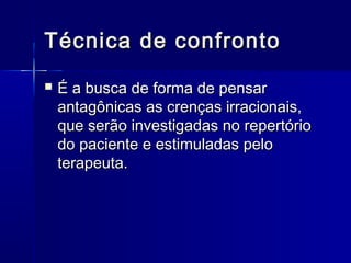 Técnica de confrontoTécnica de confronto
 É a busca de forma de pensarÉ a busca de forma de pensar
antagônicas as crenças irracionais,antagônicas as crenças irracionais,
que serão investigadas no repertórioque serão investigadas no repertório
do paciente e estimuladas pelodo paciente e estimuladas pelo
terapeuta.terapeuta.
 
