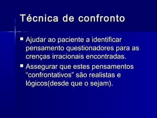 Técnica de confrontoTécnica de confronto
 Ajudar ao paciente a identificarAjudar ao paciente a identificar
pensamento questionadores para aspensamento questionadores para as
crenças irracionais encontradas.crenças irracionais encontradas.
 Assegurar que estes pensamentosAssegurar que estes pensamentos
“confrontativos” são realistas e“confrontativos” são realistas e
lógicos(desde que o sejam).lógicos(desde que o sejam).
 
