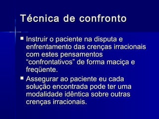 Técnica de confrontoTécnica de confronto
 Instruir o paciente na disputa eInstruir o paciente na disputa e
enfrentamento das crenças irracionaisenfrentamento das crenças irracionais
com estes pensamentoscom estes pensamentos
“confrontativos” de forma maciça e“confrontativos” de forma maciça e
freqüente.freqüente.
 Assegurar ao paciente eu cadaAssegurar ao paciente eu cada
solução encontrada pode ter umasolução encontrada pode ter uma
modalidade idêntica sobre outrasmodalidade idêntica sobre outras
crenças irracionais.crenças irracionais.
 