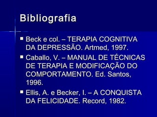 BibliografiaBibliografia
 Beck e col. – TERAPIA COGNITIVABeck e col. – TERAPIA COGNITIVA
DA DEPRESSÃO. Artmed, 1997.DA DEPRESSÃO. Artmed, 1997.
 Caballo, V. – MANUAL DE TÉCNICASCaballo, V. – MANUAL DE TÉCNICAS
DE TERAPIA E MODIFICAÇÃO DODE TERAPIA E MODIFICAÇÃO DO
COMPORTAMENTO. Ed. Santos,COMPORTAMENTO. Ed. Santos,
1996.1996.
 Ellis, A. e Becker, I. – A CONQUISTAEllis, A. e Becker, I. – A CONQUISTA
DA FELICIDADE. Record, 1982.DA FELICIDADE. Record, 1982.
 