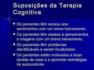 Suposições da TerapiaSuposições da Terapia
CognitivaCognitiva
 Os pacientes têm acesso aosOs pacientes têm acesso aos
sentimentos com um breve treinamento.sentimentos com um breve treinamento.
 Os pacientes têm acesso a pensamentosOs pacientes têm acesso a pensamentos
e imagens com um breve treinamento.e imagens com um breve treinamento.
 Os pacientes têm problemasOs pacientes têm problemas
identificáveis a serem focalizados.identificáveis a serem focalizados.
 Os pacientes estão motivados a fazerOs pacientes estão motivados a fazer
tarefas de casa e a aprender estratégiastarefas de casa e a aprender estratégias
de autocontrole.de autocontrole.
 
