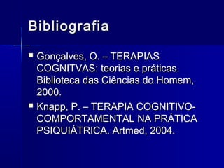 BibliografiaBibliografia
 Gonçalves, O. – TERAPIASGonçalves, O. – TERAPIAS
COGNITVAS: teorias e práticas.COGNITVAS: teorias e práticas.
Biblioteca das Ciências do Homem,Biblioteca das Ciências do Homem,
2000.2000.
 Knapp, P. – TERAPIA COGNITIVO-Knapp, P. – TERAPIA COGNITIVO-
COMPORTAMENTAL NA PRÁTICACOMPORTAMENTAL NA PRÁTICA
PSIQUIÁTRICA. Artmed, 2004.PSIQUIÁTRICA. Artmed, 2004.
 