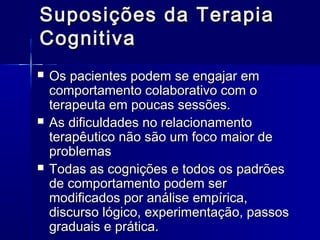 Suposições da TerapiaSuposições da Terapia
CognitivaCognitiva
 Os pacientes podem se engajar emOs pacientes podem se engajar em
comportamento colaborativo com ocomportamento colaborativo com o
terapeuta em poucas sessões.terapeuta em poucas sessões.
 As dificuldades no relacionamentoAs dificuldades no relacionamento
terapêutico não são um foco maior deterapêutico não são um foco maior de
problemasproblemas
 Todas as cognições e todos os padrõesTodas as cognições e todos os padrões
de comportamento podem serde comportamento podem ser
modificados por análise empírica,modificados por análise empírica,
discurso lógico, experimentação, passosdiscurso lógico, experimentação, passos
graduais e prática.graduais e prática.
 
