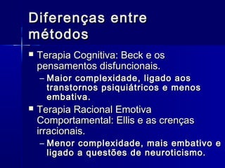 Diferenças entreDiferenças entre
métodosmétodos
 Terapia Cognitiva: Beck e osTerapia Cognitiva: Beck e os
pensamentos disfuncionais.pensamentos disfuncionais.
– Maior complexidade, ligado aosMaior complexidade, ligado aos
transtornos psiquiátricos e menostranstornos psiquiátricos e menos
embativa.embativa.
 Terapia Racional EmotivaTerapia Racional Emotiva
Comportamental: Ellis e as crençasComportamental: Ellis e as crenças
irracionais.irracionais.
– Menor complexidade, mais embativo eMenor complexidade, mais embativo e
ligado a questões de neuroticismo.ligado a questões de neuroticismo.
 