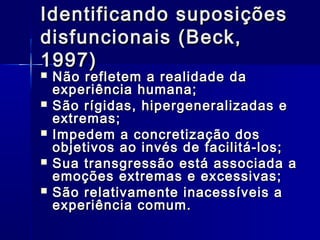 Identificando suposiçõesIdentificando suposições
disfuncionais (Beck,disfuncionais (Beck,
1997)1997)
 Não refletem a realidade daNão refletem a realidade da
experiência humana;experiência humana;
 São rígidas, hipergeneralizadas eSão rígidas, hipergeneralizadas e
extremas;extremas;
 Impedem a concretização dosImpedem a concretização dos
objetivos ao invés de facilitá-los;objetivos ao invés de facilitá-los;
 Sua transgressão está associada aSua transgressão está associada a
emoções extremas e excessivas;emoções extremas e excessivas;
 São relativamente inacessíveis aSão relativamente inacessíveis a
experiência comum.experiência comum.
 