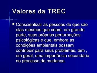 Valores da TRECValores da TREC
 Conscientizar as pessoas de que sãoConscientizar as pessoas de que são
elas mesmas que criam, em grandeelas mesmas que criam, em grande
parte, suas próprias perturbaçõesparte, suas próprias perturbações
psicológicas e que, embora aspsicológicas e que, embora as
condições ambientais possamcondições ambientais possam
contribuir para seus problemas, têm ,contribuir para seus problemas, têm ,
em geral, uma importância secundáriaem geral, uma importância secundária
no processo de mudança.no processo de mudança.
 