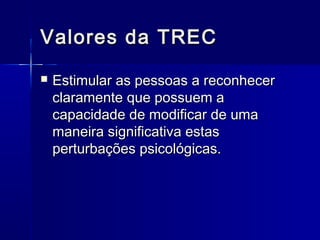 Valores da TRECValores da TREC
 Estimular as pessoas a reconhecerEstimular as pessoas a reconhecer
claramente que possuem aclaramente que possuem a
capacidade de modificar de umacapacidade de modificar de uma
maneira significativa estasmaneira significativa estas
perturbações psicológicas.perturbações psicológicas.
 