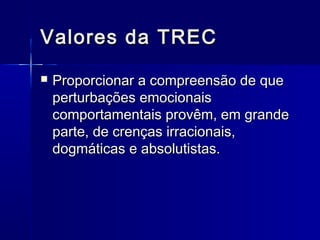 Valores da TRECValores da TREC
 Proporcionar a compreensão de queProporcionar a compreensão de que
perturbações emocionaisperturbações emocionais
comportamentais provêm, em grandecomportamentais provêm, em grande
parte, de crenças irracionais,parte, de crenças irracionais,
dogmáticas e absolutistas.dogmáticas e absolutistas.
 