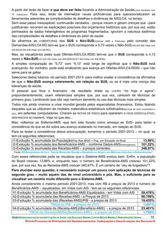 A partir daí terão de fazer o que deve ser feito focando a Administração da Saúde(como disciplina, com
“A” maiúsculo). Para isso, terão de internalizar novas proficiências para operacionalizarem as
ferramentas aderentes as complexidades de detalhes e dinâmicas de AIS/LCA, no tempo.
Sem esse passo inescapável, continuarão vendados - porque intuem e geram crenças que –para
justificá-las- recorrem às explicações possíveis dos orçamentos históricos que, por sua vez, estão
permeados de dados heterogêneos de programas fragmentados. Ignoram a natureza sistêmica
das complexidades de detalhes e dinâmicas do setor de saúde.
Se olharmos as COBERTURAS dos SUS e NÃO-SUS(sistemas AMS e Particular) pelo conceito das
Demandas-AIS/LCA.RO tem-se que o SUS corresponde a 5,73 vezes o Não-SUS(165.543.639 Vidas com
AIS.RO/29.044.239 Vidas com AIS.RO).

Mas, ao visualizá-los pelas suas Ofertas-AIS/LCA.RDID tem-se que o SUS corresponde a 4,13
vezes o Não-SUS(107.234.762 Vidas com AIS.RDID/25.971.942 Vidas com AIS.RDID).
A simples comparação de “5,73” com “4,13” está longe de significar que o Não-SUS está
avançando. Ao contrário, pode está sinalizando que avança em Ofertas-AIS/LCA.RDID – que não
serve para se gabar.
Selecionei dados básicos -do período 2001-2013- para melhor avaliar a consistência da afirmativa
de que o Não-SUS avança celeremente, em relação ao SUS, ou se é mais uma crença das
lideranças da saúde.
O pessoal que foca o financeiro –de resultado direto ou LUCRO “no hoje e agora”-
preponderantemente, usam referenciais simples que, por sua vez, carecem de técnicas de
primeiro grau. Lembrando que não vejo nenhum demérito no uso das técnicas mais simples.
Todos nós ainda vivemos a crise mundial gerada pelos especialistas financeiros. Estou falando
daqueles que se utilizaram de modelos matemático-estatísticos sofisticados(técnicas de nível universitário e
pós), em potentes computadores. Criaram as NOTAS DE RISCO para operarem o HOJE ESPECULATIVO,
SEM RISCOS NO AMANHÃ. Veja no que deu...
Mas, voltemos ao Sistema-AMS -que tem sido focado como ameaça ao SUS- para testar a
consistência do que se diz sobre seu avanço acelerado no mercado, em relação ao SUS.
Para se testar a consistência dessa preocupação, tomemos o período 2001-2013 – no qual, se
tem os seguintes referenciais.
 I1-Evolução % acumulada da População(Pop.Res.IBGE + Pop. em Situação de Rua)                 13,86%
 I2-Evolução % acumulada dos Beneficiários-AMS – conforme Dados-ANS(heterogêneos)            101,22%
 I3-Evolução % acumulada das Receitas-AMS – a preços correntes:                              340,97%
  Fonte: BDAtualizados do livro “Saúde Merecida, Devida e Recebida no Brasil com Métricas Inferidas e Determinantes”
Com esses referenciais pode se visualizar que o Sistema-AMS evoluiu bem. Enfim, a população
do Brasil cresceu 13,86% e, enquanto isso, o número de Beneficiários-AMS cresceu 101,22%
que, por sua vez, fez as Receitas-AMS crescer 340,97%. É um cenário de “céu de brigadeiro”?
Para elucidar essa questão, é necessário avançar um pouco com aplicação de técnicas de
segundo grau – muito aquém das de nível universitário e pós. Mas, o suficiente para se
visualizar um cenário muito diferente para o Sistema-AMS.
Ainda considerando o mesmo período 2001-2013, mas com R$ a preços de 2013 e número de
Beneficiários-AMS – equalizados, em Vidas com AIS - tem-se os seguintes referenciais:
 II1-Evolução % acumulada dos Beneficiários-AMS Equalizados - em Vidas com AIS                                      59,478%
 II2-Evolução % acumulada das Receitas-AMS - a Preços de 2013                                                       96,798%
 II3-Evolução % acumulada das (Receitas-AMS)/PIB - a preços de 2013                                                 19,435%
                                   TMGA do PIB - a preços de 2013                                                    1,491%
 II4-Evolução % acumulada da (Receita-AMS)/(Benefiário-AMS) - a preços de 2013                                      23,401%
               TMGA da (Receita-AMS)/(Benefiário-AMS) - a preços de 2013                                             1,768%
VisãoOPERACIONALIZAÇÃO DAS INSTITUIÇÕES DE SAÚDE COM QUALIDADE MÁXIMA, CUSTOS MÉDIOS MÍNIMOS E REMUNERAÇÕES DIGNAS       15.
           MissãoProcessos de Eliminações dos Desbalanceamentos, Inadequações e Desarticulações dos Recursos-IS
 