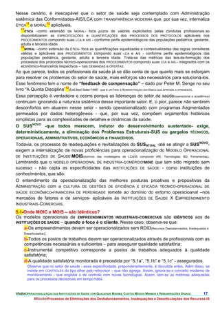 Nesse cenário, é inescapável que o setor de saúde seja contemplado com Administração
sistêmica das Conformidades-AIS/LCA com TRANSPARÊNCIA MODERNA que, por sua vez, internaliza
     11        12
ÉTICA e MORAL aplicáveis.
   11
     ÉTICA   –como extensão da MORAL- foca juízos de valores explicitados pelas condutas profissionais ao
   disponibilizarem as ESPECIFICAÇÕES e QUANTIFICAÇÕES dos PROCESSOS DOS PROTOCOLOS aplicáveis nos
   PROCEDIMENTOS compondo suas LCA e AIS - conforme perfis epidemiológicos das populações pediátrica, gestante,
   adulta e terceira idade.
   12
     MORAL –como extensão da ÉTICA- foca as quantificações equalizadas e contextualizadas das regras consideras
   válidas e aplicáveis aos PROCEDIMENTOS compondo suas LCA e AIS - conforme perfis epidemiológicos das
   populações pediátrica, gestante, adulta e terceira idade. Trata-se das métricas das leis-de-formação dos
   processos dos protocolos técnico-operacionais dos PROCEDIMENTOS compondo suas LCA e AIS - integrados com os
   econômico-financeiros respectivos – nas DEMANDAS e OFERTAS.
Ao que parece, todos os profissionais da saúde já se dão conta de que quanto mais se esforçam
para resolver os problemas do setor de saúde, mais esforços são necessários para solucioná-los.
Esse fenômeno tem o nome de “feedback de compensação” – dado por Peter M. Senge no seu
livro “A Quinta Disciplina”13(Edit.Best Seller-1988 - que é um hino à ADMINISTRAÇÃO SISTÊMICA QUE APRENDE A APRENDER).
Essa percepção é verdadeira e ocorre porque as lideranças do setor de saúde(operacional e acadêmica)
continuam ignorando a natureza sistêmica desse importante setor. E, o pior, parece não sentirem
desconfortos em atuarem nesse setor - sendo operacionalizado com programas fragmentados
permeados por dados heterogêneos - que, por sua vez, compõem orçamentos históricos
simplistas para as complexidades de detalhes e dinâmicas da saúde.
O SUSNOVO -que todos merecem, indutor do desenvolvimento sustentado- exige,
deterministicamente, a eliminação dos Problemas Estruturais-SUS ou gargalos TÉCNICOS,
OPERACIONAIS, ADMINISTRATIVOS, ECONÔMICOS e FINANCEIROS.
Todavia, os processos de readequações e revitalizações do SUSATUAL -até se atingir a SUSNOVO-
exigem a internalização de novas proficiências para operacionalização do MODELO OPERACIONAL
DE INSTITUIÇÕES DE SAÚDEMOIS(domínio das modelagens de LCA/IS compondo AIS, Tecnologias, BD, Ferramentas).
Lembrando que o MODELO OPERACIONAL DE INDÚSTRIA-COMÉRCIOMOIC que tem sido migrado sem
sucesso - não capta as especificidades das INSTITUIÇÕES DE SAÚDE - como instituições de
conhecimentos, que são.
O entendimento da operacionalização das melhores posturas proativas e propositivas da
ADMINISTRAÇÃO com a CULTURA DE GESTÕES DE EFICIÊNCIA E EFICÁCIA TÉCNICO-OPERACIONAL DE
SAÚDE ECONÔMICO-FINANCEIRA DE PERENIDADE remete ao domínio do entorno operacioanal –nos
mercados de fatores e de serviços- aplicáveis às INSTITUIÇÕES DE SAÚDE X EMPREENDIMENTO
INDUSTRIAIS-COMERCIAIS.
5.1-Onde MOIC e MOIS – são Idênticos?
Os modelos operacionais de EMPREENDIMENTOS INDUSTRIAIS-COMERCIAIS são IDÊNTICOS aos de
INSTITUIÇÕES DE SAÚDE – quando o foco é o cliente. Nesse caso, observa-se que:
    a-Os empreendimentos devem ser operacionalizados sem RDID(Recursos Desbalanceados, Inadequados e
    Desarticulados);
    b-Todos os postos de trabalhos devem ser operacionalizados através de profissionais com as
    competências necessárias e suficientes – para assegurar qualidade satisfatória;
    c-Instrumental competitivo corresponde a postos de trabalhos adequados à qualidade
    satisfatória;
    d-A qualidade satisfatória monitorada é precedida por “5.1a”, “5.1b” e “5.1c” - assegurados.
       Observe que no setor de saúde - essa especificidade, preponderantemente, é discutida antes. Além disso, se
       insiste em CONTROLES do tipo olhar pelo retrovisor – que não agrega. Assim, ignora-se o conceito moderno de
       monitoramento - que engloba o de controle com novas tecnologias. Assim, tem-se as métricas adequadas
       para os processos decisoriais em tempo hábil.


VisãoOPERACIONALIZAÇÃO DAS INSTITUIÇÕES DE SAÚDE COM QUALIDADE MÁXIMA, CUSTOS MÉDIOS MÍNIMOS E REMUNERAÇÕES DIGNAS   17.
             MissãoProcessos de Eliminações dos Desbalanceamentos, Inadequações e Desarticulações dos Recursos-IS
 