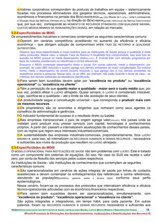 e-Valores corporativos correspondem às posturas de trabalhos em equipe – sistemicamente
     focadas nos processos eliminadores dos gargalos técnicos, operacionais, administrativos,
     econômicos e financeiros na jornada dos BENCHMARKINGs1aN-1(ou Missão de t1 a tN-1, onde t0 corresponde
     a Situação Atual das Métricas Inferidas em t0) na direção do BENCHMARKN(visão institucional das Métricas Determinantes)
     que, por sua vez, corresponde ao MOMENTO DE RECURSOS OTIMIZADOS COM QUALIDADE MÁXIMA,
     CUSTOS MÉDIOS MÍNIMOS DE REMUNERAÇÕES DIGNAS, em ralação ao mercado.

5.2-Especificidades do MOIC
Os empreendimentos industriais e comerciais contemplam as seguintes características comuns:
    a-Operam em cenários competitivos acreditando no aumento da eficiência e eficácia
    econômica – que abrigam solução de compromisso entre TAXA DE RETORNO e QUALIDADE
    SATISFATÓRIA.
       Observe que essa especificidade é muito restritiva para as Instituições de Saúde porque a qualidade é dada
       pelos protocolos. Nesse caso, a relação Taxa de Retorno X Qualidade fica comprometida. Isso está fora de
       questão no MOIC porque só mede desempenho direto(LUCRO). É inviável lidar com atenção progressiva por
       tipos de cuidados assistenciais ou referências e contra referencias.
       Enquanto o MOIS contempla desempenho direto e social. Em outras palavras, mede o desempenho, por
       exemplo, de cada UBS incluindo o quanto agrega nos demais ambientes de maior complexidade. Da mesma
       forma, mede o desempenho do pronto socorro incluindo o que agrega dos e nos demais ambientes da
       assistência, ensino e pesquisa. Nesse caso, se as UBS, por exemplo, não estão fazendo o dever de casa – as
       métricas dos demais ambientes da assistência identificarão.
     b-Para serem bem sucedidas devem optar por “excelência no produto” ou “excelência
     operacional” ou “excelência no cliente”.
     c-Têm a percepção de que quanto maior a qualidade - maior será o custo médio que, por
     sua vez, poderá afetar o LUCRO almejado. Quase sempre, o LUCRO é considerado intocável.
     Logo, sacrifica-se a qualidade – até o limite da não aceitação de seus clientes.
     d-A produtividade segue a conceituação universal – que corresponde a produzir mais com
     os mesmos recursos.
     e-Os proprietários são os acionistas e dirigentes que nomeiam como seus agentes os
     conselhos de administração e gerências.
     f-O indicador fundamental de sucesso é o resultado direto ou LUCRO.
     g-Nas empresas transnacionais o país de origem agrega valor(PRIVADO) nos países onde se
     instalam para produzir eou prestar serviços com capital, tecnologias e conhecimentos
     próprios. A partir daí, passam a internalizarem atualizações de conhecimentos desses países,
     com as regras que regem seus interesses industriaiscomerciais.
     h-A sustentabilidade das empresas industriais-comerciais, preponderantemente, foca LUCRO
     MÁXIMO e, para isso, só internalizam os RECURSOS HUMANOS e DEMAIS RECURSOS - necessários
     e suficientes aos níveis de produção que resultem no LUCRO almejado.
5.3-Especificidades do MOIS
O MODELO OPERACIONAL PARA INSTITUIÇÕES DE SAÚDE não tem problemas com LUCRO. Este é tratado
como um componente dos sistemas de equações. Só isso. No caso do SUS ele recebe o valor
zero, por conta da filosofia dos serviços pelos custos respectivos.
As Instituições de Saúde - são instituições de conhecimentos que contemplam as seguintes
características comuns:
     a-São operacionalizadas em cenários de ações integrais de saúde por linhas de cuidados
     assistenciais e devem contemplar os entrelaçamentos das referências e contra referências,
     atendendo as populações(pediátrica, gestante, adulta e terceira idade) conforme seus perfis
     epidemiológicos.
     Nesse cenário, focam-se os processos dos protocolos que internalizam eficiência e eficácia
     técnico-operacionais articuladas com as econômico-financeiros respectivas.
     b-Para serem bem sucedidas devem ser operacionalizadas, simultaneamente, com
     “excelência no produto”, “excelência operacional” e “excelência no cliente”.
     São ações integradas e integradoras, em tempo hábil, para cada paciente. Em outras
     palavras, focam os RECURSOS HUMANOS e DEMAIS RECURSOS necessários e suficientes aos
VisãoOPERACIONALIZAÇÃO DAS INSTITUIÇÕES DE SAÚDE COM QUALIDADE MÁXIMA, CUSTOS MÉDIOS MÍNIMOS E REMUNERAÇÕES DIGNAS 18.
           MissãoProcessos de Eliminações dos Desbalanceamentos, Inadequações e Desarticulações dos Recursos-IS
 
