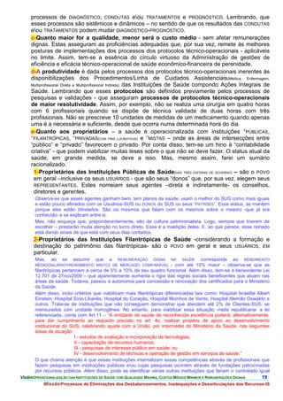 processos de DIAGNÓSTICO, CONDUTAS eou TRATAMENTOS e PROGNÓSTICO. Lembrando, que
     esses processos são sistêmicos e dinâmicos – no sentido de que os resultados das CONDUTAS
     eou TRATAMENTOS podem mudar DIAGNÓSTICO-PROGNÓSTICO.
     c-Quanto maior for a qualidade, menor será o custo médio - sem afetar remunerações
     dignas. Estas asseguram as proficiências adequadas que, por sua vez, remete às melhores
     posturas de implementações dos processos dos protocolos técnico-operacionais - aplicáveis
     no limite. Assim, tem-se a essência do círculo virtuoso da Administração de gestões de
     eficiência e eficácia técnico-operacional de saúde econômico-financeira de perenidade.
     d-A produtividade é dada pelos processos dos protocolos técnico-operacionais inerentes às
     disponibilizações dos Procedimentos/Linha de Cuidados Assistenciais(Médica, Enfermagem,
     Multiprofissional Direta e Multiprofissional Indireta) das Instituições de Saúde compondo Ações Integrais de
     Saúde. Lembrando que esses protocolos são definidos previamente pelos processos de
     pesquisas e validações - que asseguram processos de protocolos técnico-operacionais
     de maior resolutividade. Assim, por exemplo, não se realiza uma cirurgia em quatro horas
     com 6 profissionais quando se dispõe de técnica validada de duas horas com três
     profissionais. Não se prescreve 10 unidades de medidas de um medicamento quando apenas
     uma é a necessária e suficiente, desde que ocorra numa determinada hora do dia.
     e-Quanto aos proprietários – a saúde é operacionalizada com instituições *PÚBLICAS,
     *FILANTRÓPICAS, *PRIVADAS(COM FINS LUCRATIVOS) e *MISTAS – onde as áreas de intersecções entre
     “público” e “privado” favorecem o privado. Por conta disso, tem-se um hino à “contabilidade
     criativa” - que podem viabilizar muitas teses sobre o que não se deve fazer. O status atual da
     saúde, em grande medida, se deve a isso. Mas, mesmo assim, farei um sumário
     racionalizado.
      1-Proprietários das Instituições Públicas de Saúde(DAS TRÊS ESFERAS DE GOVERNO) – são o POVO
      em geral –inclusive os seus USUÁRIOS - que são seus “donos” que, por sua vez, elegem seus
      REPRESENTANTES. Estes nomeiam seus agentes –direta e indiretamente- os conselhos,
      diretores e gerentes.
       Observa-se que esses agentes ganham bem, tem planos de saúde, usam o melhor do SUS como mais iguais
       e estão pouco afinados com os Usuários-SUS ou DONOS do SUS ou seus “PATRÕES”. Esse status, se mantem
       porque eles estão blindados. São os mesmos que falam com os mesmos sobre o mesmo -que já era
       conhecido- e se explicam entre si.
       Mas, não esqueça que, preponderantemente, são de cultura patrimonialista. Logo, sempre que tiverem de
       escolher – prestarão muita atenção no lucro direto. Essa é a maldição deles. E, ao que parece, esse reinado
       está dando sinais de que está com seus dias contados.
      2-Proprietários das Instituições Filantrópicas de Saúde -considerando a formação e
      destinação do patrimônio das filantrópicas- são o POVO em geral e seus USUÁRIOS, EM
      particular.
       Mas, ao se assumir que a REMUNERAÇÃO DIGNA NA SAÚDE corresponde ao RENDIMENTO
       MÉDIO(SALÁRIO+RENDIMENTO MISTO) DE MERCADO COMPARÁVEL - com até 10% maior – observa-se que as
       filantrópicas pertencem a cerca de 5% a 10% de seu quadro funcional. Além disso, tem-se a benevolente Lei
       12.701 de 27nov2009 – que aparentemente aumenta o rigor das regras sociais beneficentes que atuam nas
       áreas da saúde. Todavia, passou a autonomia para concessão e renovação dos certificados para o Ministério
       da Saúde.
       Além disso, inclui critérios que viabilizam mais filantrópicas diferenciadas tais como: Hospital Israelita Albert
       Einstein, Hospital Sírio-Libanês, Hospital do Coração, Hospital Moinhos de Vento, Hospital Alemão Oswaldo e
       outros. Trata-se de instituições que não conseguem demonstrar que atendem até 2% de Clientes-SUS, se
       mensurados com unidade homogênea. No entanto, para viabilizar essa situação -nada republicana- a lei
       referenciada, conta com Art.11 – “A entidade de saúde de reconhecida excelência poderá, alternativamente,
       para dar cumprimento ao requisito previsto no art. 4o, realizar projetos de apoio ao desenvolvimento
       institucional do SUS, celebrando ajuste com a União, por intermédio do Ministério da Saúde, nas seguintes
       áreas de atuação:
                           I - estudos de avaliação e incorporação de tecnologias;
                           II - capacitação de recursos humanos;
                           III - pesquisas de interesse público em saúde; ou
                           IV - desenvolvimento de técnicas e operação de gestão em serviços de saúde.”
       O que chama atenção é que essas instituições internalizam essas competências através de profissionais que
       fazem pesquisas em instituições públicas eou cujas pesquisas ocorrem através de fundações patrocinadas
       por recursos públicos. Além disso, pode se identificar várias outras instituições que fariam o contratado igual
VisãoOPERACIONALIZAÇÃO DAS INSTITUIÇÕES DE SAÚDE COM QUALIDADE MÁXIMA, CUSTOS MÉDIOS MÍNIMOS E REMUNERAÇÕES DIGNAS 19.
            MissãoProcessos de Eliminações dos Desbalanceamentos, Inadequações e Desarticulações dos Recursos-IS
 