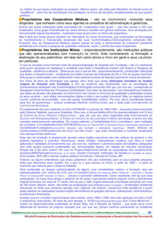 ou melhor ao que essas instituições se propõem. Mesmo assim, são tidas pelo Ministério da Saúde como de
       “excelência” - para fins de manutenção dos privilégios na forma de isenções complementares ao que podem
       justificar.
      3-Proprietários das Cooperativas Médicas - são os COOPERADOS –incluindo seus
      dirigentes- que nomeiam como seus agentes os conselhos de administração e gerências.
      Ocorre que essas instituições estão permeadas de “cooperados mais iguais” – que não excede a 10% dos
      cooperados. Esse grupo é beneficiado de várias formas e resultam em ganhos adicionais. Uma simulação com
      remunerações dignas equalizadas – explicitaria esse grupo como os donos da cooperativa.
      Não é atoa que esses grupos resistem em internalizar as novas ferramentas, que contemplam as tecnologias
      de monitoramento e manutenção atualizada das suas Conformidades-LCA/Cooperativa compondo AIS.
      Enquanto isso, as Cooperativas Médicas deixam passar ao largo a oportunidade de crescerem prestando
      assistência com ensino e pesquisa de qualidade realizando, assim, o sonho dos seus Cooperados.
      4-Proprietários das Instituições Mistas – preponderantemente, são instituições públicas
      que são operacionalizadas com FUNDAÇÃO DE APOIO. Esta considerando -a formação e
      destinação do seu patrimônio- em tese tem como donos o POVO em geral e seus USUÁRIOS,
      em particular.
       O que se visualiza como formato misto de operacionalização de Hospital com Fundação - não é o replicável,
       para quem necessita se readequar e revitalizar para fazer a Assistência crescer com Ensino e Pesquisa de
       qualidade - eficiência e eficácia. Observa-se que o que se tem, preponderantemente, contemplam distorções
       que fazem o Hospital inchar – sinalizando que estão a serviço de interesses de 5% a 10% do quadro funcional.
       Este grupo é contemplado com rendimentos muito atrativos a ponto de fazê-los assumirem riscos de exporem.
       Em nome da ética da informação que agrega, devo dizer que essas distorções inexistem no modelo
       original de Hospital com Fundação e sim na ausência das ferramentas com as tecnologias de
       monitoramento atualizado das Conformidades-LCA/Hospital compondo AIS que, por sua vez, corresponde ao
       Navegador Orçamentário por Processos-LCA/Hospital. Com elas, se demonstra –com transparência moderna-
       que todas as receitas são aplicadas na ASSISTÊNCIA com ENSINO e PESQUISA de qualidade e destinadas a todos
       os seus usuários – sem afetar remunerações dignas a todo o seu quadro funcional. Mas, os registros devem
       ocorrer conforme Accountability - que não abriga “contabilidade criativa”. Por isso, ela é considerada básica
       para fins de governança – porque contempla eficiente CONTROLADORIA que é dada pela CONTABILIDADE DE
       CUSTOS POR PROCESSOS.
       Foi exatamente isso que implantei no InCor-HCFMUSP no período de 1982-1984 – enquanto estava licenciado
       pelo Sistema-Telebrás, para essa finalidade. Para isso, a Accountability-InCor foi operacionalizada com PLANO
       DE CONTAS DE ATIVO, PASSIVO e RESULTADOS – que, por sua vez, eram explicitado pela CONTABILIDADE DE
       CUSTOS POR PROCESSOS-INCOR. O PLANO DE CONTAS DA ACCOUNTABILITY-INCOR era levado a termo em três
       camadas sistemicamente articuladas. Em outras palavras, a Contabilidade-InCor consolidava –sem mutilação
       de conceitos- a Contabilidade-InCor^HCFMUSP(Recursos do Tesouro-ESP ou Receitas-Prévias e destinações respectivas) e
       Contabilidade-Fundação(Recursos-InCor faturados pela fundação e destinações respectivas). Assim, tinha-se as
       Conformidades-LCA/Procedimento do InCor nos três níveis – que eram monitorados e mantidos atualizados
       com planejamentos dinâmicos.
       Esse tipo de fundação é amplamente apoiado pelos órgãos executivos das três esferas de governo e dos
       poderes legislativo e judiciário. Observa-se, nesse modelo, transparência moderna com ética e moral
       aplicáveis e validadas universalmente que, por sua vez, viabilizam e pereniza postos de trabalhos adequados
       com todo quadro funcional contemplado por remunerações dignas, em relação ao mercado comparável.
       Porque ele é tão bem aceito? Por que os Projeto-Institucional atende as expectativas dos Usuários-SUS,
       Usuários-AMSParticular(beneficiando os do SUS), Quadro Funcional, Instituição de Saúde(com fundação de apoio),
       Comunidade, SES, MS e demais órgãos públicos normativos, Tribunal de Contas, MP.
       Todavia, se alguns entenderem que esses patamares não são suficientes para os seus projetos pessoais,
       terão que desmontar esse modelo. Foi o que foi o que ocorreu no InCor, a partir de 1985 – a partir do
       momento que retornei para o Sistema-Telebrás.
       Para contemplar os desejos patrimonialistas de alguns -com contabilidade criativa- a fundação -que era
       operacionalizada com menos de 0,5% dos FATURAMENTOS(SUS dos sistemas AMS e Particular – excluindo a “Receita
       Prévia” do Tesouro-ESP alocadas no InCor) - passou a aumentar celeremente. Como resultante, tem-se que essa
       participação, há muito anos atingiu o patamar de 45 vezes o percentual máximo original. Como o faturamento
       original aumentou em mais de 17 vezes, tem-se que o valor original destinado à fundação aumentou em mais
       de 765 vezes. Mesmo, assim, são fortes as sinalizações que ambos(hospital e fundação) - contemplam problemas
       estruturais no limite que merecem atenção com urgência. No entanto, mantem-se forte resistência a quem
       pode viabilizar as adequadas transformações eliminadoras do gargalos técnicos, operacionais, administrativos,
       econômicos e financeiros.
       Acredito que se o modelo original tivesse sido mantido, entre 1985 e 1995, teria sido replicado em todo o SUS
       e estaríamos vivenciando, há mais de uma década, o “SUS(Federal^Estadual^Municipal) QUE TODOS MERECEM” –
       indutor do desenvolvimento sustentado do Brasil. Mas, isto é filosofia da história – que pode servir como
       referencial do tamanho do prejuízo causado que, por sua vez, porque continua acentuando os problemas

VisãoOPERACIONALIZAÇÃO DAS INSTITUIÇÕES DE SAÚDE COM QUALIDADE MÁXIMA, CUSTOS MÉDIOS MÍNIMOS E REMUNERAÇÕES DIGNAS    20.
           MissãoProcessos de Eliminações dos Desbalanceamentos, Inadequações e Desarticulações dos Recursos-IS
 