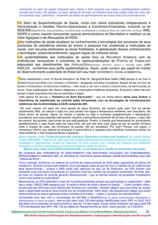 estruturais do setor de saúde. Enquanto isso, temos o SUS amarras que cultua o entrelaçamento público-
       privado sem pudor. No entanto, os seus “jabotis de árvores” ao olharem para baixo estão cada vez mais não
       encontrando seus “padrinhos”. Já sentem os efeitos do aprimoramento da nossa DEMOCRACIA REPUBLICANA.

     f-O Setor de Saúde/Instituição de Saúde, conta com vários indicadores indispensáveis à
     Administração e Gestões Técnico-Operacionais e Econômico-Financeiras, incluindo os do
     IBGE/MS(DEMOGRÁFICOS, SÓCIO-ECONÔMICO, DE MORTALIDADE, DE MORBIDADE E FATORES DE RISCO, DE COBERTURA E OUTROS), ANS,
     SIOPS e outros visando transcender apenas demonstrativos de Resultados e viabilizar os de
     Valor Agregado e de Atenuações de RDID.
     g-As instituições de saúde atualizam os conhecimentos e tecnologias dos processos de seus
     protocolos de assistência através de ensino e pesquisa nas academias e instituições de
     saúde, com recursos destinados as essas finalidades. A globalização desses conhecimentos
     e tecnologias, preponderantemente, seguem regras de interesse social.
     h-A sustentabilidade das instituições de saúde foca os RECURSOS HUMANOS com as
     proficiências necessárias e suficientes às operacionalizações de POSTOS DE TRABALHOS
     adequados aos atendimentos das POPULAÇÕES(PEDIÁTRICA, GESTANTE, ADULTA E TERCEIRA IDADE) com
     AIS/LCA, conformes seus perfis epidemiológicos. Assim, pode cumprir seu papel de indutor
     do desenvolvimento sustentado do Brasil com seu tripé: ECONÔMICO, SOCIAL e AMBIENTAL.
     13
       Estou destacando o livro “A Quinta Disciplina” de Peter M. SengeEdit.Best Seller-1988) porque é um hino à
     ADMINISTRAÇÃO SISTÊMICA QUE APRENDE A APRENDER - abrigando conceitos inovadores. Apesar de ser um livro de
     MODELO OPERACIONAL DE INDÚSTRIA-COMÉRCIO – tem muito a ver com o MODELO OPERACIONAL DE INSTITUIÇÕES DE
     SAÚDE. Suas explanações são claras e elegantes e contemplam metáforas ilustrativas. Enquanto o leitor não tem
     acesso a esse importante livro leia os exemplos a seguir.
      Na página 55 tem-se a “PARÁBOLA DO SAPO ESCALDADO” - que na minha leitura serve para ilustrar a
      importância da substituição do controle pelas ferramentas com as tecnologias de monitoramentos
      sistêmicos das Conformidades-LCA/IS compondo AIS.
       “Se você colocar um sapo em uma panela de água fervendo, ele tentará pular para fora da panela
      rapidamente. Mas, se colocar o sapo em uma panela com água a temperatura ambiente, sem assustá-lo, ele
      ficará dentro da panela. Agora, se colocar a panela no fogo e aumentar gradativamente a temperatura,
      acontecerá uma coisa bastante interessante. Quando a temperatura aumentar de 20 para 30 graus, o sapo não
      se mexerá. Na verdade, dará sinais de que está gostando. Porém, à medida que temperatura for aumentando
      gradativamente, o sapo ficará cada vez mais tonto, até que não será mais capaz de sair da panela. Embora
      nada o impeça de pular, ele continuará na panela, até ser escaldado. Por quê? Porque, nos sapos, o
      mecanismo interno que detecta as ameaças à sobrevivência é regulado para identificar mudanças súbitas do
      meio ambiente, e não mudanças lentas e graduais.”
      Agora resgate a frase “QUEM NÃO MEDE NÃO CONTROLA. QUEM NÃO CONTROLA NÃO GERENCIA” de Joseph Moses
      Juram(1904-2008). Trata-se de visão típica do modelo operacional de indústria-comércio e funciona porque as
      modelagens fragmentadas focada no financeiro ou lucro contam com número de variáveis que viabilizam
      correções no técnico-operacional e econômico respectivo antes do abismo.
           Aplicar essa visão nas LCA/IS compondo AIS - é um equívoco e resulta no atual status da saúde.
      Ao contrário das FERRAMENTAS DE MONITORAMENTO COM MANUTENÇÃO ATUALIZADA DAS CONFORMIDADES-
      IS/PROCEDIMENTO COMPONDO AIS, os SISTEMAS DE CONTROLES quase sempre GERAM DESECONOMIAS eou são
      “vitória de Pirro”.
      Como exemplo, lembre-se do sistema de controle de ressarcimentos ao SUS pelas operadoras de planos de
      saúde(OPS). Quando se foca esse sistema, fica a percepção clara de que se criou e mantem-se um sistema que
      gera deseconomias – porque a ANS conta com estrutura do tipo Lei de Parkinson, as OPS tiverem que
      aumentar suas estruturas burocráticas e o judiciário teve seu número de processos aumentado. Ao final, tem-
      se mais um sistema de controle gerando deseconomias – que os demais setores da sociedade contabilizam
      como custo-saúde no custo-Brasil.
      Basicamente, as OPS defendem a tese de inconstitucionalidade porque sua participação é suplementar - dado
      que o artigo 196CF1988 assegura que “A saúde é direito de todos e dever do Estado...”. Como corolário direto,
      os serviços das OPS para seus clientes são firmados em contratos. Também alegam que nova fonte de custeio
      para a seguridade social só deve ocorrer por lei complementar. Além disso, não esqueceram alegar que esses
      ressarcimentos ao serem aplicados sobre contratos já firmados – violam o “princípio da irretroatividade”.
      Sumariando tudo isso com a numerologia de Set1999 a Dez2005(exclui os planos exclusivamente odontológicos e
      administradoras de planos de saúde) - tem-se que para cada 100 internações identificadas como OPS no SUS, 44,5
      são tidas como passíveis de ressarcimento e apenas 7,6 são pagas. Esses dados sinalizam que para cada R$
      1.875 de Receitas das OPS - R$ 1,00 se reflete em Ressarcimento ao SUS, nesse período, ou 0,05335%.
VisãoOPERACIONALIZAÇÃO DAS INSTITUIÇÕES DE SAÚDE COM QUALIDADE MÁXIMA, CUSTOS MÉDIOS MÍNIMOS E REMUNERAÇÕES DIGNAS   21.
           MissãoProcessos de Eliminações dos Desbalanceamentos, Inadequações e Desarticulações dos Recursos-IS
 
