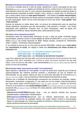 0-AFIRMATIVAS BÁSICAS DAS LIDERANÇAS DA SAÚDEOPERACIONAL E ACADÊMICA
Ao se focar a situação atual do o setor de saúde, rapidamente, cria-se a percepção de que suas
lideranças(operacionais e acadêmicas) -ligadas aos âmbitos de GESTÃO, ADMINISTRAÇÃO e GOVERNANÇA- não
estão fazendo o dever de casa. E, o pior, parecem desorbitadas em relação ao papel da saúde no
desenvolvimento sustentado do Brasil. Insistem, todo o tempo e o tempo todo, na afirmativa de
que a saúde pública carece de mais apoio financeiro – com ênfase nas baixas remunerações.
Simultaneamente, as lideranças dos demais setores da sociedade insistem que a saúde carece é
de mais organização. Assim, tem-se muita discussão em torno dos temas: “mais gestão” eou
“mais recursos”.
Quando se pesquisa os dados desse setor -na procura de embasamento para as assertivas
dessas lideranças- percebe-se que são equivocadas e mais parecem a crenças - com muitas
explicações para justificá-las. Enquanto isso, os alvos inescapáveis –setor de saúde com
transparência e eficiência- desse importante setor, estão passando ao largo.

1-A SAÚDE CONTA COM BAIXOS SALÁRIOS?
Começando pelas tão disseminadas afirmativas de que o setor de saúde contempla baixas
remunerações, podemos recorrer à Conta-Satélite de Saúde de 2005-2007(Tab.18Pág.48) e de 2007-
2009(Tab.20Pág.54) nas Contas Nacionais do IBGE. Nesses estudos, comparam-se “Rendimento
médio = (salário + rendimento misto)/ocupações”.
E, ao contrário do que se diz, os cinco anos do período 2005-2009 - indicam que o GANHO MÉDIO
dos PROFISSIONAIS DA SAÚDE, em relação à média dos PROFISSIONAIS DOS DEMAIS SETORES DA
SOCIEDADE é de:
                    2,13 vezes mais – na “Assistência médica suplementar”;
                    2,18 vezes mais – na “Saúde pública” e
                    3,57 vezes mais – na “Atividade de atendimento hospitalar”.

Logo, fica a pergunta que não quer calar: QUAIS SÃO OS REFERENCIAIS VÁLIDOS ADOTADOS POR ESSAS
LIDERANÇAS PARA TANTO AFIRMAREM QUE O SETOR DE SAÚDE TEM BAIXOS SALÁRIOS? Ao que tudo
indica, LISTAS DE DESEJOS não valem - para interatividades(influência mútua com agenda programática) com os
DEMAIS SETORES da sociedade.

2-A DISCUSSÃO SOBRE “MAIS GESTÃO NA SAÚDE” ESTÁ AGREGANDO?
Agora vejamos o significado de “mais gestão” no setor de saúde atual. Supondo que se trate da
operacionalização das melhores posturas proativas e propositivas do que se entende por
Administração, ao que parece, trata-se de mais um tema para discussão de INTERAÇÕES(influência
mútua sem compromisso). Logo, o que se entende por Administração está passando ao largo.

Observe que a finalidade da Administração corresponde aos processos de produção, registro,
faturamento, recebimento e pagamento. E, que estes por sua vez exigem, deterministicamente,
que seus atores façam INTERATIVIDADES(influência mútua sob agenda programática) - focando as MÉTRICAS
INFERIDAS e DETERMINANTES das Conformidades-LCA/IS(Linhas de Cuidados Assistenciais por Instituição de Saúde)
compondo AIS(Ações Integrais de Saúde), no tempo. Em outras palavras, cada IS deve contar com Projeto
contemplando:
  1-DIAGNÓSTICO-LCA/IS.RDID0Situação Atual – com as métricas inferidas dos recursos
  desbalanceados, inadequados e desarticulados;
  2-PROGNÓSTICO-LCA/IS.RONBenchmark com as métricas determinantes dos recursos
  otimizados no momento de qualidade máxima com custos médios mínimos e remunerações
  dignas ou Administração com cultura de gestões de eficiência e eficácia técnico-operacional de
  saúde econômico-financeira de perenidade;
VisãoOPERACIONALIZAÇÃO DAS INSTITUIÇÕES DE SAÚDE COM QUALIDADE MÁXIMA, CUSTOS MÉDIOS MÍNIMOS E REMUNERAÇÕES DIGNAS   7.
           MissãoProcessos de Eliminações dos Desbalanceamentos, Inadequações e Desarticulações dos Recursos-IS
 