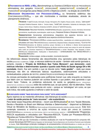3-TRATAMENTOS DE RDID1 a RON-1Benchmarkings ou Eventos-LCA/IS(EM REDE DE PRECEDÊNCIA)
  eliminadores dos gargalos TÉCNICOS1, OPERACIONAIS2, ADMINISTRATIVOS3, ECONÔMICOS4 e
             5
  FINANCEIROS convergentes paras Metas-LCA/IS e Objetivos-LCA/IS – na direção de LCA/IS.RO.
  4-NAVEGADOR ORÇAMENTÁRIO POR PROCESSOS-LCA/IS0aN ou ferramenta sistêmica das
  CONFORMIDADES-LCA/IS0aN – que são monitoradas e mantidas atualizadas, através de
  planejamento dinâmicos.
              1
               TÉCNICOS: “o que”(Consulta, Internação, Cirurgia, Hemograma, RX, Oxigênio, Roupa Lavada, demais.), “para quem”
              (População Pediátrica^Gestante, Adulta e Terceira Idade), “onde”(UBS, Ambulatório, Ambientes de Internações, Centro
              Cirúrgico, Centro Gineco- Obstétrico, Ambientes de SADTs, demais) e “como”(Protocolos),
                  2
                   OPERACIONAIS: Recursos Humanos, Investimentos(edificações, equipamentos, veículos, informática, ferramentas
                  administrativas, requalificações, especializações, capital de giro),   Despesas Diretas e Despesas Indiretas,
                  3
                   ADMINISTRATIVOS: ferramentas administrativas integradora dos aspectos técnicos com os
                  operacionais respectivos – explicitando seus aspectos econômico-financeiros,
                  4
                   ECONÔMICOS: *PROGRAMAS-LCA/IS(em unidades específicasUnEsp – equalizadas com unidade equivalenteUnEqv)
                  articulados com seus *RECURSOS(Humanos, Investimentos, Despesas Diretas e Despesas Indiretas), *CUSTOS POR
                  PROCESSOS(indicadores de eficiência econômica porque internaliza os de eficiência e eficácia técnico-operacionais
                  respectivos),*RECEITAS POR FONTES(indicadoras de eficácia econômica porque seus preços de venda são balizados
                  pelos custos por processos respectivos) e *DESEMPENHOS(diretos e sociais: Resultados, Valor Agregado e Níveis-
                  RDIDRecursos Desbalanceados, Inadequados e Desarticulados) – contextualizados nas Ofertas-AIS/LCA e
                  Demandas-AIS/LCA e
                  5
                   FINANCEIROS: contas-a-pagar, contas-a-receber, movimento bancário.
Os referenciais dessas ferramentas são desconhecidos eou ignorados pelas lideranças da
saúde(operacionais e acadêmicas). Logo, a natureza sistêmica da saúde – também está sendo ignorada e,
portanto, inexiste o “Projeto de SUS-Novo Que Todos Merecem”, que demonstra –com
métricas inferidas e determinantes- quando e quanto cada Pleito da Saúde agrega DA e NA
sociedade. Assim, fica sem sentido o que se discute como “mais gestão” – dado que essas
lideranças não têm os referenciais básicos -equalizados, sistemicamente articulados e
contextualizados- próprios de GESTÃO, ADMINISTRAÇÃO e GOVERNANÇA da saúde.
As crenças permeadas de explicações para justificá-las tiveram sua valia enquanto os mesmos
que falam com os mesmos puderam ser ouvidos fazendo o que podem, mas ignorando o que
devem fazer. Todavia, os problemas estruturais da saúde ou gargalos(TÉCNICOS, OPERACIONAIS,
ADMINISTRATIVOS, ECONÔMICOS E FINANCEIROS) estão tão evidentes que, ao que parece, não há alternativa. Terão

de capitular e transcender suas posturas em curso – porque as “estratégias” em curso, ao que
tudo indica, não estão ajudando a melhorar o setor de saúde.

3-A DISCUSSÃO SOBRE “MAIS RECURSOS PARA SAÚDE” ESTÁ AGREGANDO?
Agora vejamos se as insistentes afirmativas -das lideranças da saúde(OPERACIONAIS E ACADÊMICAS)- de que
o setor de saúde precisa de “mais recursos” - são sustentáveis.
Para testar essas frequentes afirmativas – recorri aos BDAtualizados6 do livro ”Saúde Merecida,
Devida e Recebida no Brasil com Métricas Inferidas e Determinantes” - disponível na Biblioteca
Virtual do Ministério da Saúde(http://bvsms.saude.gov.br/bvs/publicacoes/saude_merecida_recebida_brasil.pdf). Este livro
contempla DEMANDAS e OFERTAS de AÇÕES INTEGRAIS DE SAÚDE por LINHAS DE CUIDADOS
ASSISTENCIAIS(MÉDICA, ENFERMAGEM, MULTIPROFISSIONAL DIRETA E MULTIPROFISSIONAL INDIRETA) – considerando *Programas-
AIS/LCA equalizados e articulados com *Recursos-AIS/LCA, *Custos por Processos-AIS/LCA,
*Receitas por Fontes-AIS/LCA e *Desempenhos-AIS/LCA.
   6
    Tratam-se de BD que são monitorados e mantidos atualizados em nível de Procedimento/LCA compondo AIS,
   através Metodologia-SIATOEF(Sistema Integrador de Administração Técnico-Operacional com Econômico-Financeiro para Instituições
   de Saúde). Esta Metodologia contempla modelagens de processamentos INTEGRADOS(sistêmico no âmbito das LCA com

VisãoOPERACIONALIZAÇÃO DAS INSTITUIÇÕES DE SAÚDE COM QUALIDADE MÁXIMA, CUSTOS MÉDIOS MÍNIMOS E REMUNERAÇÕES DIGNAS               8.
           MissãoProcessos de Eliminações dos Desbalanceamentos, Inadequações e Desarticulações dos Recursos-IS
 
