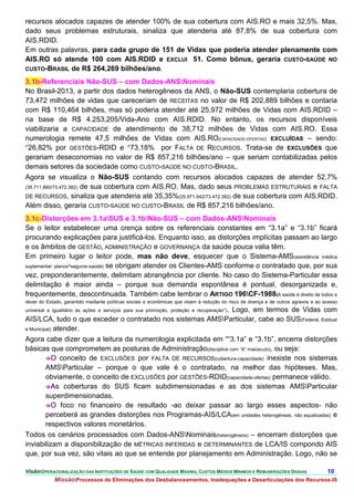 recursos alocados capazes de atender 100% de sua cobertura com AIS.RO e mais 32,5%. Mas,
dado seus problemas estruturais, sinaliza que atenderia até 87,8% de sua cobertura com
AIS.RDID.
Em outras palavras, para cada grupo de 151 de Vidas que poderia atender plenamente com
AIS.RO só atende 100 com AIS.RDID e EXCLUI 51. Como bônus, geraria CUSTO-SAÚDE NO
CUSTO-BRASIL de R$ 264,269 bilhões/ano.

3.1b-Referenciais Não-SUS – com Dados-ANSNominais
No Brasil-2013, a partir dos dados heterogêneos da ANS, o Não-SUS contemplaria cobertura de
73,472 milhões de vidas que careceriam de RECEITAS no valor de R$ 202,889 bilhões e contaria
com R$ 110,464 bilhões, mas só poderia atender até 25,972 milhões de Vidas com AIS.RDID –
na base de R$ 4.253,205/Vida-Ano com AIS.RDID. No entanto, os recursos disponíveis
viabilizaria a CAPACIDADE de atendimento de 38,712 milhões de Vidas com AIS.RO. Essa
numerologia remete 47,5 milhões de Vidas com AIS.RO(CAPACIDADE-OFERTAS) EXCLUÍDAS – sendo:
*26,82% por GESTÕES-RDID e *73,18% por FALTA DE RECURSOS. Trata-se de EXCLUSÕES que
gerariam deseconomias no valor de R$ 857,216 bilhões/ano – que seriam contabilizadas pelos
demais setores da sociedade como CUSTO-SAÚDE NO CUSTO-BRASIL.
Agora se visualiza o Não-SUS contando com recursos alocados capazes de atender 52,7%
(38.711.860/73.472.382) de sua cobertura com AIS.RO. Mas, dado seus PROBLEMAS ESTRUTURAIS e FALTA
DE RECURSOS, sinaliza que atenderia até 35,35%(25.971.942/73.472.382) de sua cobertura com AIS.RDID.
Além disso, geraria CUSTO-SAÚDE NO CUSTO-BRASIL de R$ 857,216 bilhões/ano.
3.1c-Distorções em 3.1aSUS e 3.1bNão-SUS – com Dados-ANSNominais
Se o leitor estabelecer uma crença sobre os referenciais constantes em “3.1a” e “3.1b” ficará
procurando explicações para justificá-los. Enquanto isso, as distorções implícitas passam ao largo
e os âmbitos de GESTÃO, ADMINISTRAÇÃO e GOVERNANÇA da saúde pouca valia têm.
Em primeiro lugar o leitor pode, mas não deve, esquecer que o Sistema-AMS(assistência médica
suplementar: planos^seguros-saúde) se obrigam atender os Clientes-AMS conforme o contratado que, por sua
vez, preponderantemente, delimitam abrangência por cliente. No caso do Sistema-Particular essa
delimitação é maior ainda – porque sua demanda espontânea é pontual, desorganizada e,
frequentemente, descontinuada. Também cabe lembrar o ARTIGO 196CF-1988(A saúde é direito de todos e
dever do Estado, garantido mediante políticas sociais e econômicas que visem à redução do risco de doença e de outros agravos e ao acesso
universal e igualitário às ações e serviços para sua promoção, proteção e recuperação”).
                                                                 Logo, em termos de Vidas com
AIS/LCA, tudo o que exceder o contratado nos sistemas AMSParticular, cabe ao SUS(Federal, Estdual
e Municipal) atender.

Agora cabe dizer que a leitura da numerologia explicitada em ““3.1a” e “3.1b”, encerra distorções
básicas que comprometem as posturas de Administração(disciplina com “A” maiúsculo), ou seja:
         O conceito de EXCLUSÕES por FALTA DE RECURSOS(cobertura-capacidade) inexiste nos sistemas
         AMSParticular – porque o que vale é o contratado, na melhor das hipóteses. Mas,
         obviamente, o conceito de EXCLUSÕES por GESTÕES-RDID(capacidade-ofertas) permanece válido.
         As coberturas do SUS ficam subdimensionadas e as dos sistemas AMSParticular
         superdimensionadas.
         O foco no financeiro de resultado -ao deixar passar ao largo esses aspectos- não
         perceberá as grandes distorções nos Programas-AIS/LCA(em unidades heterogêneas, não equalizadas) e
         respectivos valores monetários.
Todos os cenários processados com Dados-ANSNominais(heterogêneos) – encerram distorções que
inviabilizam a disponibilização de MÉTRICAS INFERIDAS e DETERMINANTES de LCA/IS compondo AIS
que, por sua vez, são vitais ao que se entende por planejamento em Administração. Logo, não se

VisãoOPERACIONALIZAÇÃO DAS INSTITUIÇÕES DE SAÚDE COM QUALIDADE MÁXIMA, CUSTOS MÉDIOS MÍNIMOS E REMUNERAÇÕES DIGNAS                 10.
            MissãoProcessos de Eliminações dos Desbalanceamentos, Inadequações e Desarticulações dos Recursos-IS
 