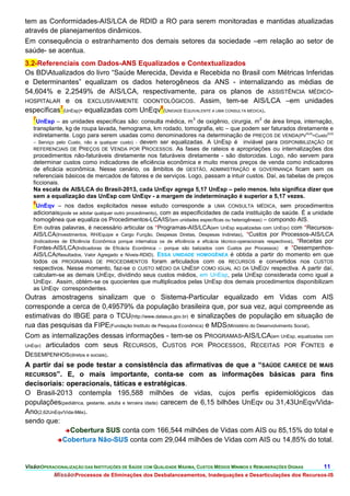 tem as Conformidades-AIS/LCA de RDID a RO para serem monitoradas e mantidas atualizadas
através de planejamentos dinâmicos.
Em consequência o estranhamento dos demais setores da sociedade –em relação ao setor de
saúde- se acentua.
3.2-Referenciais com Dados-ANS Equalizados e Contextualizados
Os BDAtualizados do livro “Saúde Merecida, Devida e Recebida no Brasil com Métricas Inferidas
e Determinantes” equalizam os dados heterogêneos da ANS - internalizando as médias de
54,604% e 2,2549% de AIS/LCA, respectivamente, para os planos de ASSISTÊNCIA MÉDICO-
HOSPITALAR e os EXCLUSIVAMENTE ODONTOLÓGICOS. Assim, tem-se AIS/LCA –em unidades
específicas7(UnEsp)- equalizadas com UnEqv8(UNIDADE EQUIVALENTE A UMA CONSULTA MÉDICA).
   7                                                                     3                            2
     UnEsp – as unidades específicas são: consulta médica, m de oxigênio, cirurgia, m de área limpa, internação,
   transplante, kg de roupa lavada, hemograma, km rodado, tomografia, etc – que podem ser faturados diretamente e
   indiretamente. Logo para serem usadas como denominadores na determinação de PREÇOS DE VENDA(PVSUS=CustoSUS
   – Serviço pelo Custo, não a qualquer custo) - devem ser equalizadas. A UnEsp é inviável para DISPONIBILIZAÇÃO DE
   REFERENCIAIS DE PREÇOS DE VENDA POR PROCESSOS. As fases de rateios e apropriações ou internalizações dos
   procedimentos não-faturáveis diretamente nos faturáveis diretamente - são distorcidas. Logo, não servem para
   determinar custos como indicadores de eficiência econômica e muito menos preços de venda como indicadores
   de eficácia econômica. Nesse cenário, os âmbitos de GESTÃO, ADMINISTRAÇÃO e GOVERNANÇA ficam sem os
   referenciais básicos de mercados de fatores e de serviços. Logo, passam a intuir custos. Daí, as tabelas de preços
   ficcionais.
   Na escala de AIS/LCA do Brasil-2013, cada UnEqv agrega 5,17 UnEsp – pelo menos. Isto significa dizer que
   sem a equalização das UnEsp com UnEqv - a margem de indeterminação é superior a 5,17 vezes.
   8
     UnEqv – nos dados explicitados nesse estudo corresponde a UMA CONSULTA MÉDICA, sem procedimentos
   adicionais(pode se adotar qualquer outro procedimento), com as especificidades de cada instituição de saúde. É a unidade
   homogênea que equaliza os Procedimentos-LCA/IS/(em unidades específicas ou heterogêneas) – compondo AIS.
   Em outras palavras, é necessário articular os *Programas-AIS/LCA(em UnEsp equalizadas com UnEqv) com *Recursos-
   AIS/LCA(Investimentos, RH/Equipe e Cargo Função, Despesas Diretas, Despesas Indiretas), *Custos por Processos-AIS/LCA
   (Indicadores de Eficiência Econômica porque internaliza os de eficiência e eficácia técnico-operacionais respectivos), *Receitas por
   Fontes-AIS/LCA(Indicadoras de Eficácia Econômica – porque são balizados com Custos por Processos) e *Desempenhos-
   AIS/LCA(Resultados, Valor Agregado e Níveis-RDID). ESSA UNIDADE HOMOGÊNEA é obtida a partir do momento em que
   todos os PROGRAMAS DE PROCEDIMENTOS foram articulados com os RECURSOS e convertidos nos CUSTOS
   respectivos. Nesse momento, faz-se o CUSTO MÉDIO DA UNESP COMO IGUAL AO DA UNEQV respectiva. A partir daí,
   calculam-se as demais UnEqv, dividindo seus custos médios, em UnEsp, pela UnEsp considerada como igual a
   UnEqv. Assim, obtém-se os quocientes que multiplicados pelas UnEsp dos demais procedimentos disponibilizam
   as UnEqv correspondentes.
Outras amostragens sinalizam que o Sistema-Particular equalizado em Vidas com AIS
corresponde a cerca de 0,49579% da população brasileira que, por sua vez, aqui compreende as
estimativas do IBGE para o TCU(http://www.datasus.gov.br) e sinalizações de população em situação de
rua das pesquisas da FIPE(Fundação Instituto de Pesquisa Econômica) e MDS(Ministério do Desenvolvimento Social).
Com as internalizações dessas informações - tem-se os PROGRAMAS-AIS/LCA(em UnEsp, equalizadas com
UnEqv) articulados com seus RECURSOS, CUSTOS POR PROCESSOS, RECEITAS POR FONTES e
DESEMPENHOS(diretos e sociais).
A partir daí se pode testar a consistência das afirmativas de que a “SAÚDE CARECE DE MAIS
RECURSOS”. E, o mais importante, conta-se com as informações básicas para fins
decisoriais: operacionais, táticas e estratégicas.
O Brasil-2013 contempla 195,588 milhões de vidas, cujos perfis epidemiológicos das
populações(pediátrica, gestante, adulta e terceira idade) carecem de 6,15 bilhões UnEqv ou 31,43UnEqv/Vida-
Ano(2,62UnEqv/Vida-Mês).
sendo que:
              Cobertura SUS conta com 166,544 milhões de Vidas com AIS ou 85,15% do total e
            Cobertura Não-SUS conta com 29,044 milhões de Vidas com AIS ou 14,85% do total.




VisãoOPERACIONALIZAÇÃO DAS INSTITUIÇÕES DE SAÚDE COM QUALIDADE MÁXIMA, CUSTOS MÉDIOS MÍNIMOS E REMUNERAÇÕES DIGNAS               11.
            MissãoProcessos de Eliminações dos Desbalanceamentos, Inadequações e Desarticulações dos Recursos-IS
 