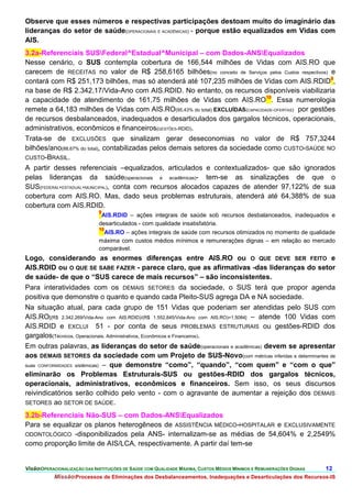 Observe que esses números e respectivas participações destoam muito do imaginário das
lideranças do setor de saúde(OPERACIONAIS E ACADÊMICAS) - porque estão equalizados em Vidas com
AIS.
3.2a-Referenciais SUSFederal^Estadual^Municipal – com Dados-ANSEqualizados
Nesse cenário, o SUS contempla cobertura de 166,544 milhões de Vidas com AIS.RO que
carecem de RECEITAS no valor de R$ 258,6165 bilhões(no conceito de Serviços pelos Custos respectivos) e
contará com R$ 251,173 bilhões, mas só atenderá até 107,235 milhões de Vidas com AIS.RDID9,
na base de R$ 2.342,17/Vida-Ano com AIS.RDID. No entanto, os recursos disponíveis viabilizaria
a capacidade de atendimento de 161,75 milhões de Vidas com AIS.RO10. Essa numerologia
remete a 64,183 milhões de Vidas com AIS.RO(95,43% do total) EXCLUÍDAS(CAPACIDADE-OFERTAS) por gestões
de recursos desbalanceados, inadequados e desarticulados dos gargalos técnicos, operacionais,
administrativos, econômicos e financeiros(GESTÕES-RDID).
Trata-se de EXCLUSÕES que sinalizam gerar deseconomias no valor de R$ 757,3244
bilhões/ano(88,67% do total), contabilizadas pelos demais setores da sociedade como CUSTO-SAÚDE NO
CUSTO-BRASIL.
A partir desses referenciais –equalizados, articulados e contextualizados- que são ignorados
pelas lideranças da saúde(operacionais e acadêmicas)- tem-se as sinalizações de que o
SUS(FEDERAL+ESTADUAL+MUNICIPAL), conta com recursos alocados capazes de atender 97,122% de sua
cobertura com AIS.RO. Mas, dado seus problemas estruturais, atenderá até 64,388% de sua
cobertura com AIS.RDID.
                              9
                               AIS.RDID – ações integrais de saúde sob recursos desbalanceados, inadequados e
                              desarticulados - com qualidade insatisfatória.
                              10
                                AIS.RO – ações integrais de saúde com recursos otimizados no momento de qualidade
                              máxima com custos médios mínimos e remunerações dignas – em relação ao mercado
                              comparável.
Logo, considerando as enormes diferenças entre AIS.RO ou O QUE DEVE SER FEITO e
AIS.RDID ou O QUE SE SABE FAZER - parece claro, que as afirmativas -das lideranças do setor
de saúde- de que o “SUS carece de mais recursos” – são inconsistentes.
Para interatividades com os DEMAIS SETORES da sociedade, o SUS terá que propor agenda
positiva que demonstre o quanto e quando cada Pleito-SUS agrega DA e NA sociedade.
Na situação atual, para cada grupo de 151 Vidas que poderiam ser atendidas pelo SUS com
AIS.RO[(R$ 2.342,269/Vida-Ano com AIS.RDID)/(R$ 1.552,845/Vida-Ano com AIS.RO)=1,5084] – atende 100 Vidas com
AIS.RDID e EXCLUI 51 - por conta de seus PROBLEMAS ESTRUTURAIS ou gestões-RDID dos
gargalos(Técnicos, Operacionais, Administrativos, Econômicos e Financeiros).
Em outras palavras, as lideranças do setor de saúde(operacionais e acadêmicas) devem se apresentar
aos DEMAIS SETORES da sociedade com um Projeto de SUS-Novo(com métricas inferidas e determinantes de
suas CONFORMIDADES sistêmicas) – que demonstre “como”, “quando”, “com quem” e “com o que”
eliminarão os Problemas Estruturais-SUS ou gestões-RDID dos gargalos técnicos,
operacionais, administrativos, econômicos e financeiros. Sem isso, os seus discursos
reivindicatórios serão colhido pelo vento - com o agravante de aumentar a rejeição dos DEMAIS
SETORES ao SETOR DE SAÚDE.

3.2b-Referenciais Não-SUS – com Dados-ANSEqualizados
Para se equalizar os planos heterogêneos de ASSISTÊNCIA MÉDICO-HOSPITALAR e EXCLUSIVAMENTE
ODONTOLÓGICO -disponibilizados pela ANS- internalizam-se as médias de 54,604% e 2,2549%
como proporção limite de AIS/LCA, respectivamente. A partir daí tem-se


VisãoOPERACIONALIZAÇÃO DAS INSTITUIÇÕES DE SAÚDE COM QUALIDADE MÁXIMA, CUSTOS MÉDIOS MÍNIMOS E REMUNERAÇÕES DIGNAS   12.
           MissãoProcessos de Eliminações dos Desbalanceamentos, Inadequações e Desarticulações dos Recursos-IS
 