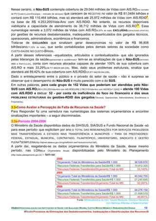 Nesse cenário, o Não-SUS contempla cobertura de 29,044 milhões de Vidas com AIS.RO(no conceito
de PV=Custo+Lucro+Encargos – mercado de serviços) que carecem de RECEITAS no valor de R$ 81,0484 bilhões e
contará com R$ 110,464 bilhões, mas só atenderá até 25,972 milhões de Vidas com AIS.RDID9,
na base de R$ 4.253,205/Vida-Ano com AIS.RDID. No entanto, os recursos disponíveis
viabilizaria a capacidade de atendimento de 38,712 milhões de Vidas com AIS.RO10. Essa
numerologia remete a 3,072 milhões de Vidas com AIS.RO(4,57% do total) EXCLUÍDAS(CAPACIDADE-OFERTAS)
por gestões de recursos desbalanceados, inadequados e desarticulados dos gargalos técnicos,
operacionais, administrativos, econômicos e financeiros.
Trata-se de EXCLUSÕES que sinalizam gerar deseconomias no valor de R$ 96,808
bilhões/ano(11,33% do total), que serão contabilizadas pelos demais setores da sociedade como
CUSTO-SAÚDE NO CUSTO-BRASIL.
A partir desses referenciais –equalizados, articulados e contextualizados- que são ignorados
pelas lideranças da saúde(operacionais e acadêmicas)- tem-se as sinalizações de que o Não-SUS(SISTEMAS
AMS e PARTICULAR), conta com recursos alocados capazes de atender 100% de sua cobertura com
AIS.RO e mais 33,29%(38.711.860/29.044.239). Mas, dado seus problemas estruturais, sinaliza que
atenderá até 89,42% de sua cobertura com AIS.RDID(25.971.942/29.044.239).
Dado o entrelaçamento entre o público e o privado do setor de saúde - não é surpresa se
observar que o desempenho do Não-SUS é muito parecido com o do SUS.
Em outras palavras, para cada grupo de 152 Vidas que poderiam ser atendidas pelo Não-
SUS com AIS.RO[(R$ 4.253,205/Vida-Ano com AIS.RDID)/(R$ 2.790,515/Vida-Ano com AIS.RO)=1,5242] – atende 100 Vidas
com AIS.RDID e EXCLUI 52 - por conta da ineficiência do foco no financeiro e dos seus
PROBLEMAS ESTRUTURAIS ou gestões-RDID dos gargalos(Técnicos, Operacionais, Administrativos, Econômicos e
Financeiros).

3.3-Como Avaliar a Percepção de Falta de Recursos na Saúde?
Para Responder fiz uma varredura nas numerologias dos sistemas orçamentários e encontrei
sinalizações importantes – a seguir discriminadas.
3.3a-Período 2004-2006
O Ministério da Saúde disponibiliza dados do SIH/SUS, SIA/SUS e Fundo Nacional de Saúde -só
para esse período- que explicitam por ano o TOTAL DAS REMUNERAÇÕES POR SERVIÇOS PRODUZIDOS
MAIS TRANSFERÊNCIAS A ESTADOS MAIS TRANSFERÊNCIA A MUNICÍPIOS – PARA OS PRESTADORES:
FEDERAL, ESTADUAL, MUNICIPAL, CONTRATADO, FILANTRÓPICO, UNIVERSITÁRIO, SINDICATO E GESTÃO
PLENA^SEMIPLENA(http://tabnet.datasus.gov.br/cgi/deftohtm.exe?recsus/cnv/rsuf.def).
A partir daí, resgatando-se os dados orçamentários do Ministério da Saúde, desse mesmo
período, nas LOAs(Lei Orçamentária Anual) disponibilizadas pelo Ministério do Planejamento
(http://www.planejamento.gov.br) – tem-se:
                                          2004
                                          *Orçamento Total do Ministérios da SaúdeR$ 1.000                       36.528.670
                                          *Recursos Federais Transferidos para SaúdeR$ 1.000                     19.412.325
                                          *Recursos Federais Transferidos/Orçamento Total do MS                     53,143%
                                          2005
                                          *Orçamento Total do Ministérios da SaúdeR$ 1.000                       40.542.755
                                          *Recursos Federais Transferidos para SaúdeR$ 1.000                     21.240.695
                                          *Recursos Federais Transferidos/Orçamento Total do MS                     52,391%
                                          2006
                                          *Orçamento Total do Ministérios da SaúdeR$ 1.000                       44.276.154
                                          *Recursos Federais Transferidos para SaúdeR$ 1.000                     21.899.519
                                          *Recursos Federais Transferidos/Orçamento Total do MS                     49,461%
                                                            Fonte: BDAtualizados do livro “Saúde Merecida, Devida e Recebida
                                                                                        com Métricas Inferidas e Determinantes”

VisãoOPERACIONALIZAÇÃO DAS INSTITUIÇÕES DE SAÚDE COM QUALIDADE MÁXIMA, CUSTOS MÉDIOS MÍNIMOS E REMUNERAÇÕES DIGNAS       13.
           MissãoProcessos de Eliminações dos Desbalanceamentos, Inadequações e Desarticulações dos Recursos-IS
 