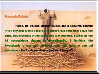 Discussão/Debate:Platão, no diálogo Ménon, coloca-nos o seguinte dilema: «Não compete a uma pessoa investigar o que sabe nem o que não sabe. Não investiga o que sabe, pois já o conhece. E para tal não há necessidade alguma de investigação. E também não investigaria o que não conhece, pois não sabe o que vai investigar.»Será este um dilema genuíno? Porquê?Ana Margarida Pinto, nº2 11ºA