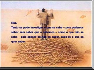 Não.Tanto se pode investigar o que se sabe – pois podemos saber sem saber que o sabemos – como o que não se sabe – pois apesar de não se saber, sabe-se o que se quer saber.Ana Margarida Pinto, nº2 11ºA