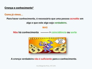 Crença e conhecimento*Como já vimos…Para haver conhecimento, é necessário que uma pessoa acredite em algo e que este algo seja verdadeiro.MASNão há conhecimento   ---------- > coincidência ou sorteEu sabia que ia ganhar!!A crença verdadeira não é suficiente para o conhecimento.Ana Margarida Pinto, nº2 11ºA